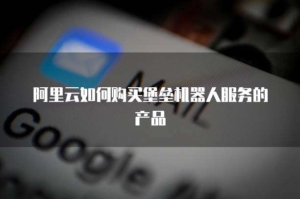 阿里云如何购买堡垒机器人服务的产品