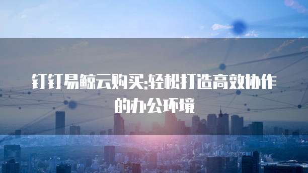 钉钉易鲸云购买:轻松打造高效协作的办公环境