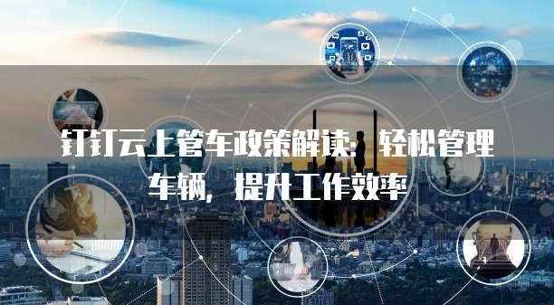 钉钉云上管车政策解读:轻松管理车辆,提升工作效率