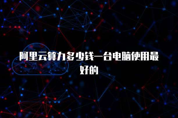 阿里云算力多少钱一台电脑使用最好的