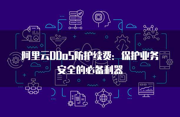 阿里云DDoS防护续费:保护业务安全的必备利器