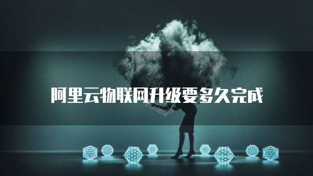 阿里云物联网升级要多久完成
