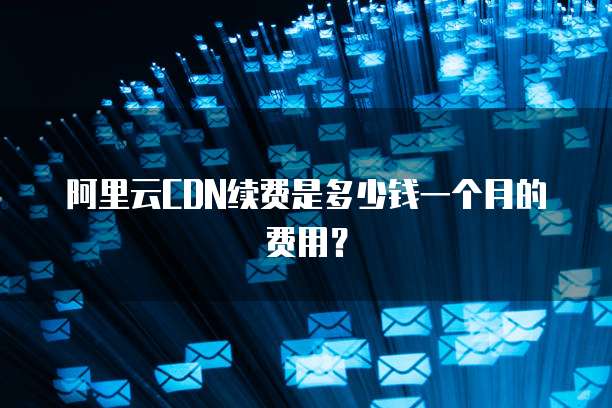 阿里云CDN续费是多少钱一个月的费用?