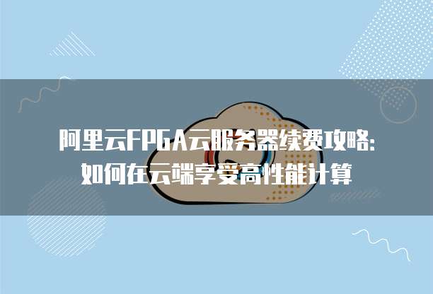 阿里云FPGA云服务器续费攻略:如何在云端享受高性能计算