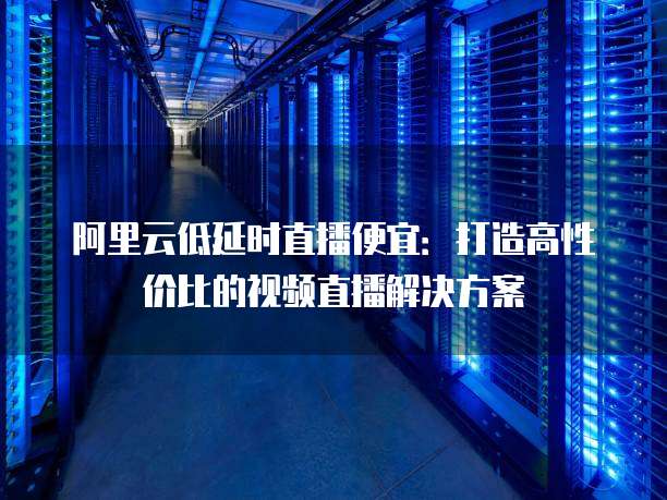 阿里云低延时直播便宜：打造高性价比的视频直播解决方案