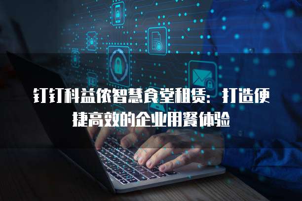 钉钉科益侬智慧食堂租赁:打造便捷高效的企业用餐体验