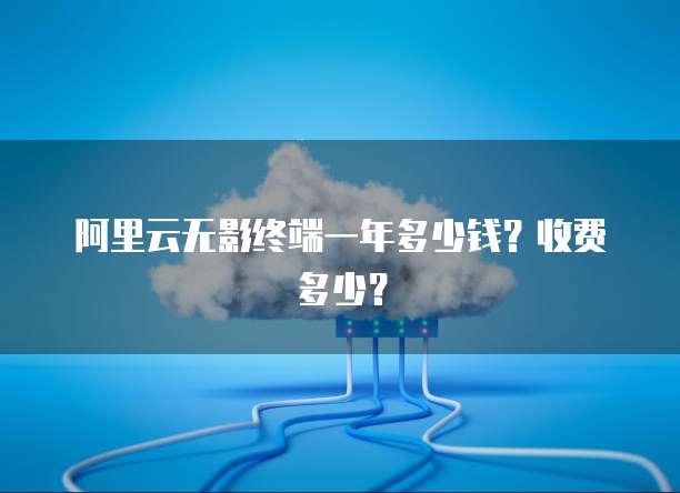 阿里云无影终端一年多少钱？收费多少？