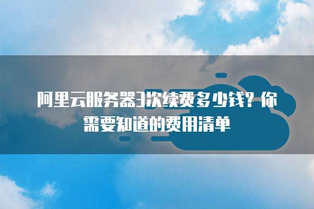 阿里云服务器3次续费多少钱?你需要知道的费用清单