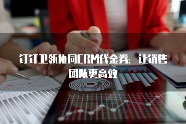 钉钉卫瓴协同CRM代金券:让销售团队更高效