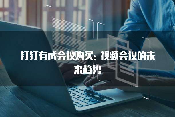 钉钉有成会议购买: 视频会议的未来趋势