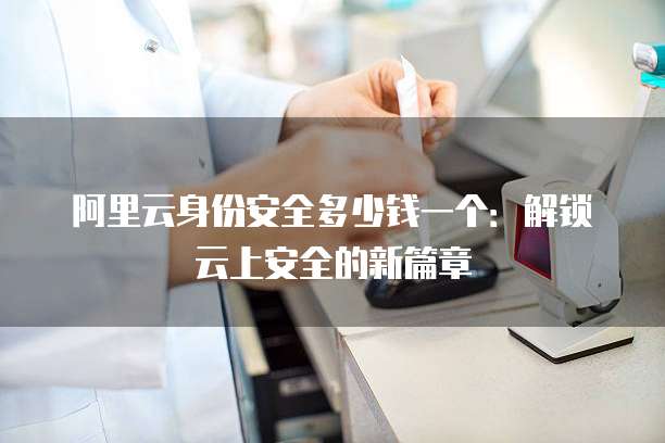 阿里云身份安全多少钱一个:解锁云上安全的新篇章