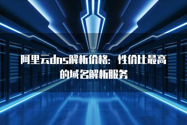 阿里云dns解析价格：性价比最高的域名解析服务