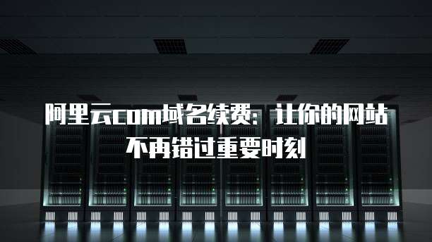 阿里云com域名续费:让你的网站不再错过重要时刻