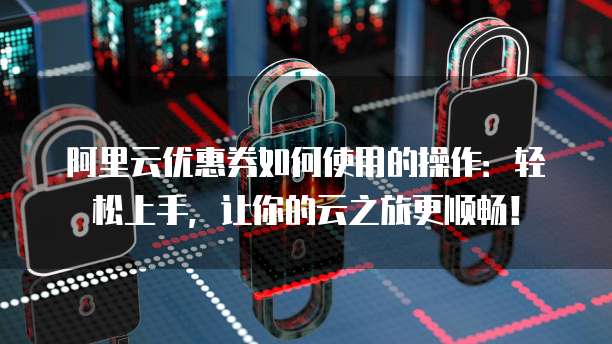 阿里云优惠券如何使用的操作:轻松上手,让你的云之旅更顺畅!