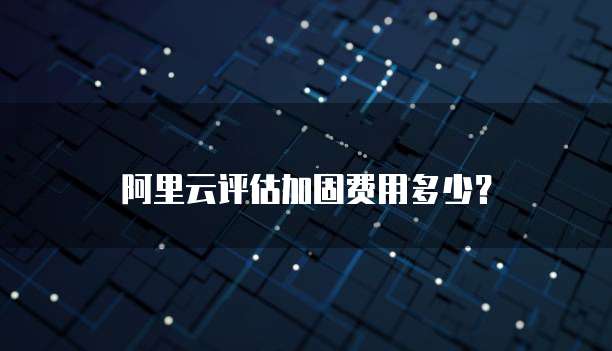 阿里云评估加固费用多少？