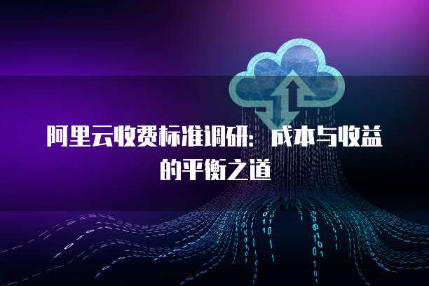 阿里云收费标准调研:成本与收益的平衡之道