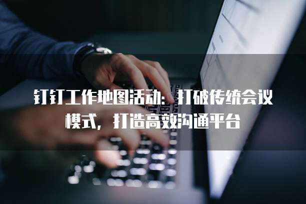 钉钉工作地图活动:打破传统会议模式,打造高效沟通平台
