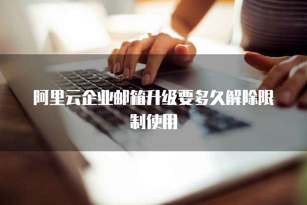 阿里云企业邮箱升级要多久解除限制使用