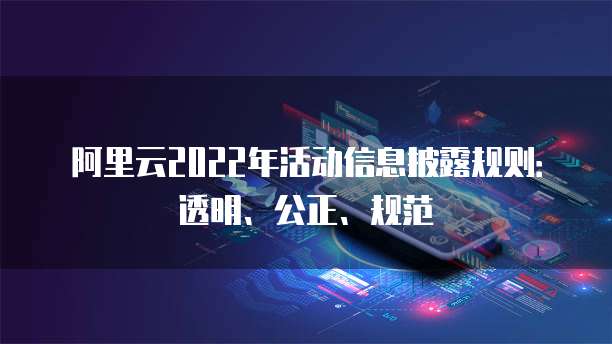 阿里云2022年活动信息披露规则：透明、公正、规范