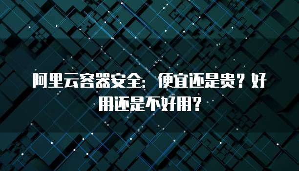 阿里云容器安全：便宜还是贵？好用还是不好用？