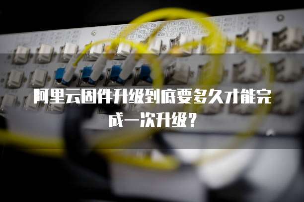 阿里云固件升级到底要多久才能完成一次升级?