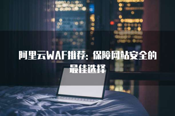 阿里云WAF推荐: 保障网站安全的最佳选择