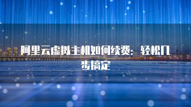 阿里云虚拟主机如何续费:轻松几步搞定