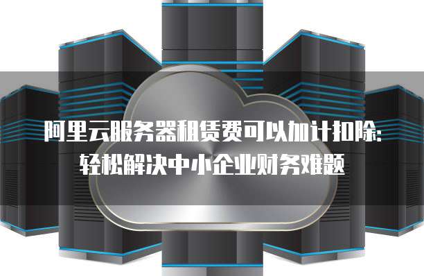 阿里云服务器租赁费可以加计扣除：轻松解决中小企业财务难题