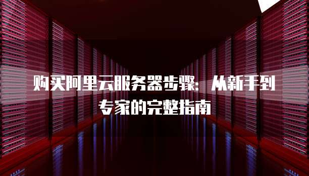 购买阿里云服务器步骤:从新手到专家的完整指南