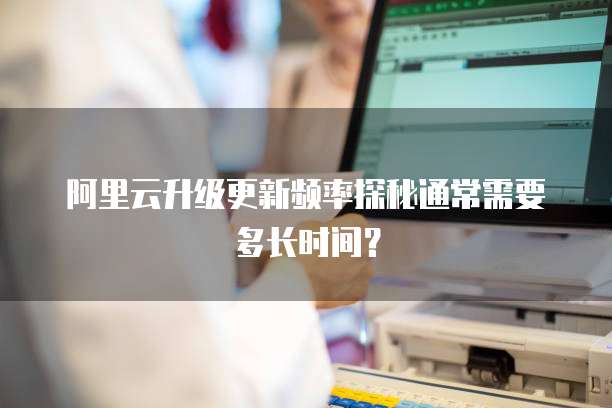 阿里云升级更新频率探秘通常需要多长时间？
