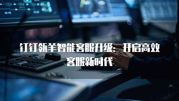 钉钉瓴羊智能客服升级:开启高效客服新时代