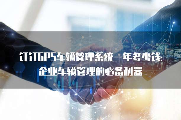 钉钉GPS车辆管理系统一年多少钱:企业车辆管理的必备利器
