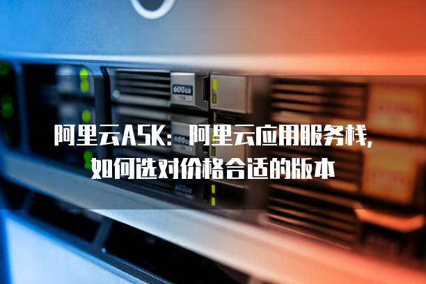 阿里云ASK:阿里云应用服务栈,如何选对价格合适的版本