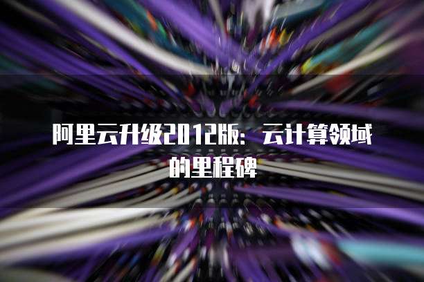 阿里云升级2012版:云计算领域的里程碑