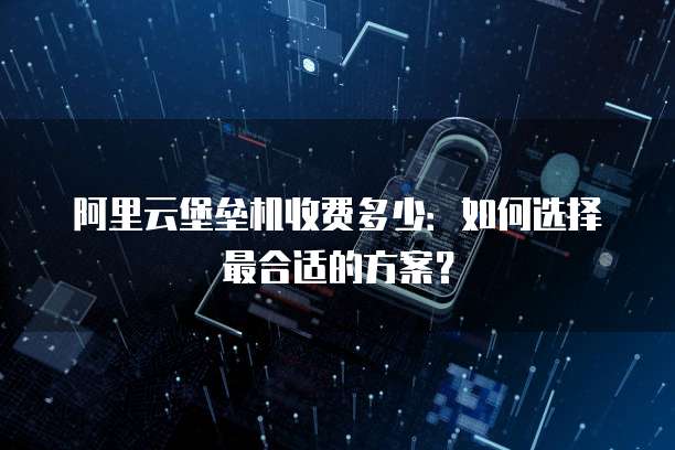 阿里云堡垒机收费多少:如何选择最合适的方案?