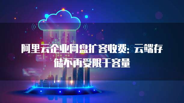 阿里云企业网盘扩容收费: 云端存储不再受限于容量