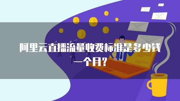 阿里云直播流量收费标准是多少钱一个月?