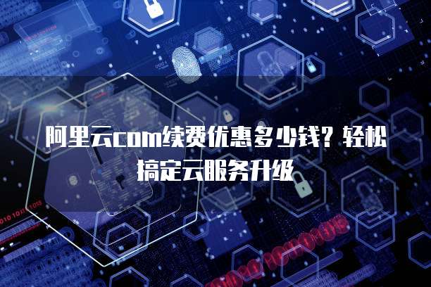 阿里云com续费优惠多少钱?轻松搞定云服务升级