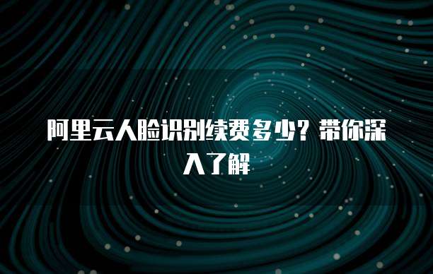 阿里云人脸识别续费多少?带你深入了解