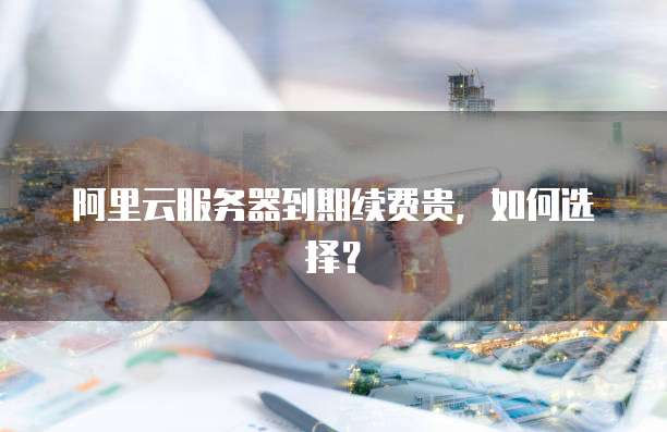 阿里云服务器到期续费贵,如何选择?