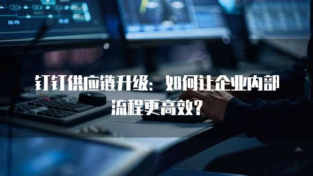 钉钉供应链升级：如何让企业内部流程更高效？