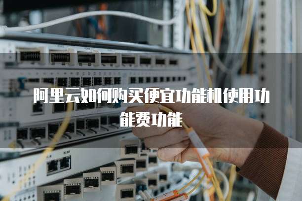 阿里云如何购买便宜功能机使用功能费功能