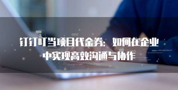钉钉叮当项目代金券:如何在企业中实现高效沟通与协作