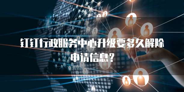 钉钉行政服务中心升级要多久解除申请信息？