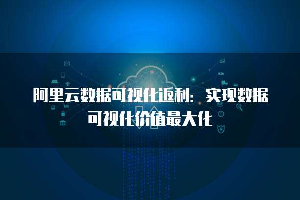 阿里云数据可视化返利:实现数据可视化价值最大化