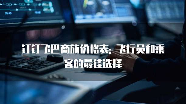 钉钉飞巴商旅价格表: 飞行员和乘客的最佳选择