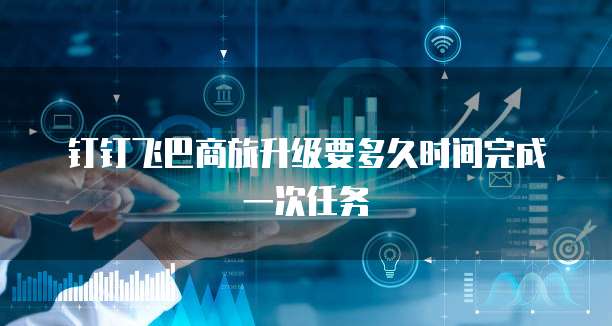 钉钉飞巴商旅升级要多久时间完成一次任务