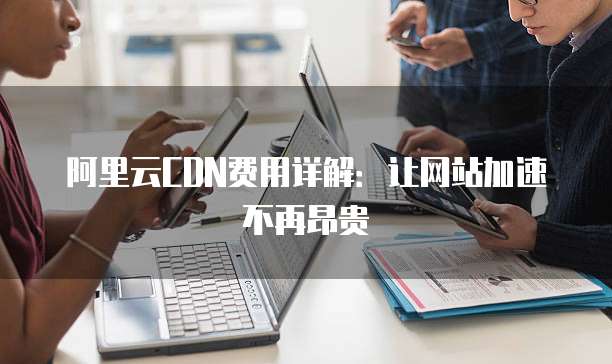 阿里云CDN费用详解:让网站加速不再昂贵