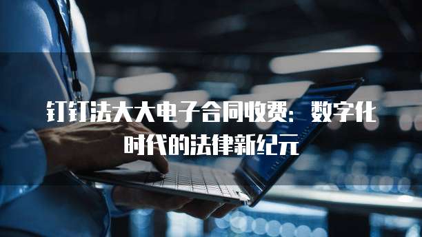 钉钉法大大电子合同收费：数字化时代的法律新纪元
