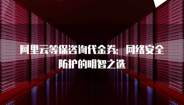 阿里云等保咨询代金券：网络安全防护的明智之选